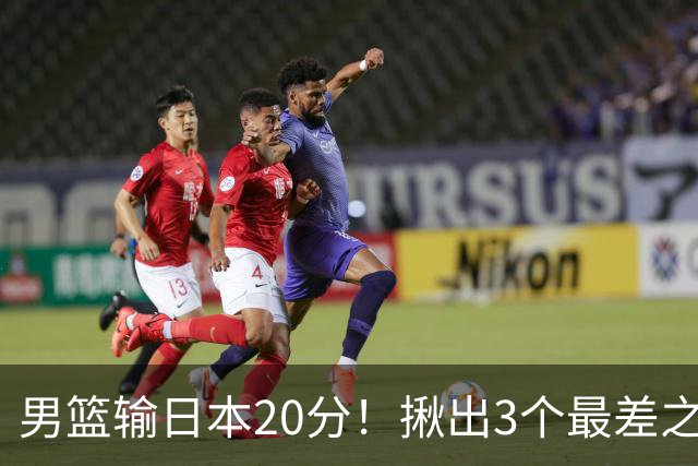 男篮输日本20分！揪出3个最差之人，坑惨了球队